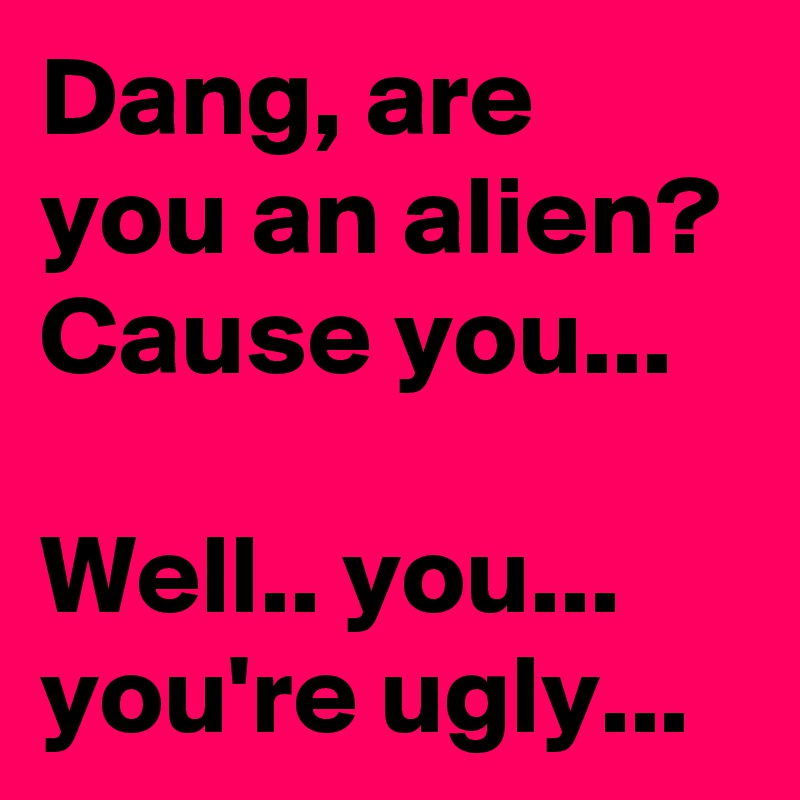 Dang, are you an alien? Cause you...

Well.. you...
you're ugly...