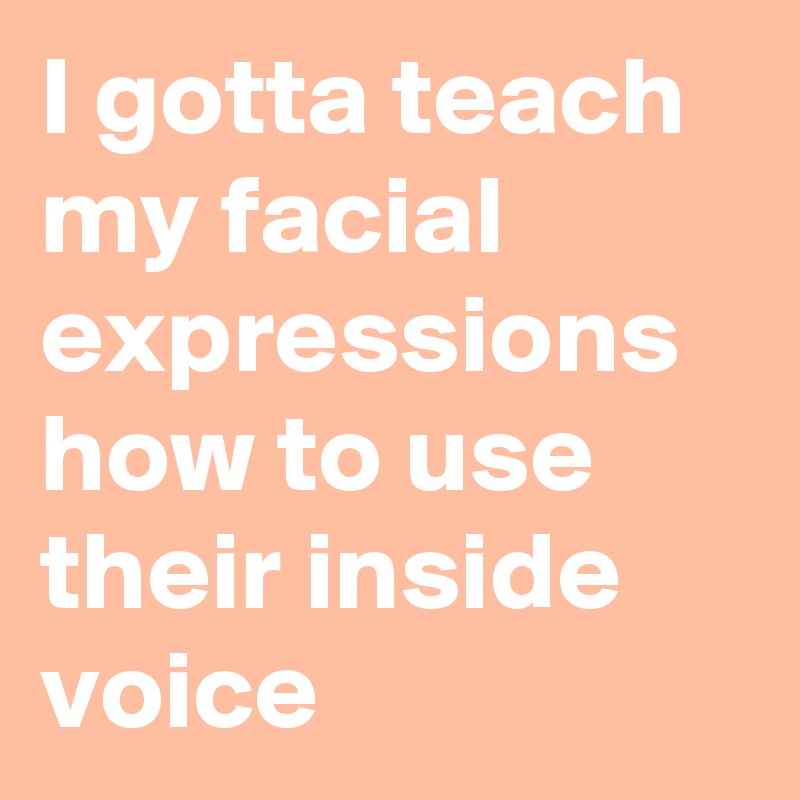 I gotta teach my facial expressions how to use their inside voice