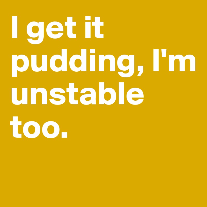 I get it pudding, I'm unstable too.
