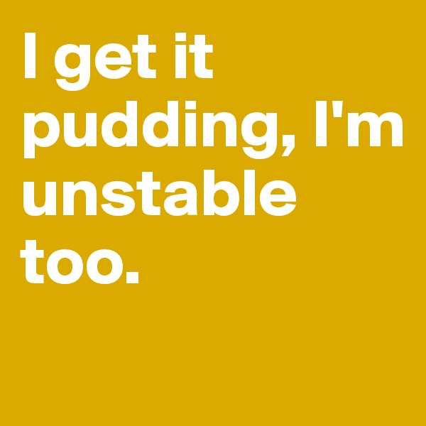 I get it pudding, I'm unstable too.
