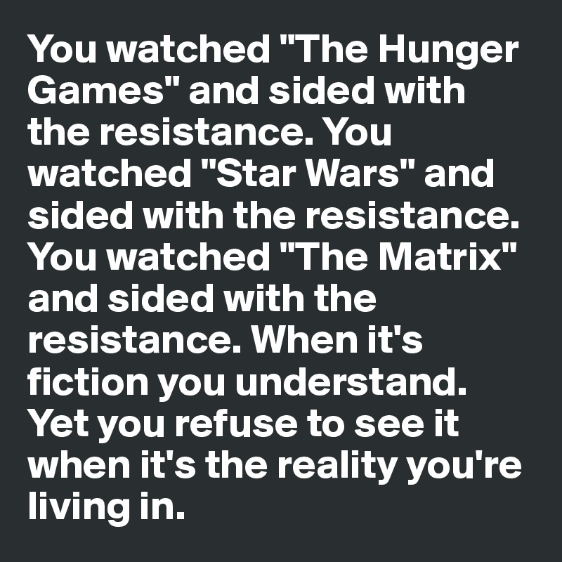 You watched "The Hunger Games" and sided with the resistance. You watched "Star Wars" and sided with the resistance.
You watched "The Matrix" and sided with the resistance. When it's fiction you understand. Yet you refuse to see it when it's the reality you're living in. 