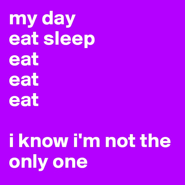 my day 
eat sleep 
eat
eat
eat

i know i'm not the only one 