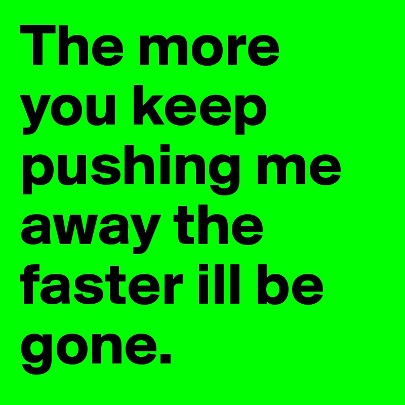 The more you keep pushing me away the faster ill be gone.	