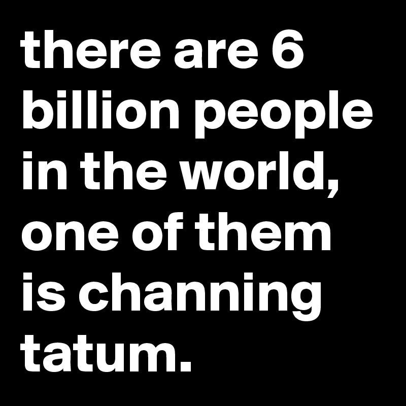 there are 6 billion people in the world, one of them is channing tatum.