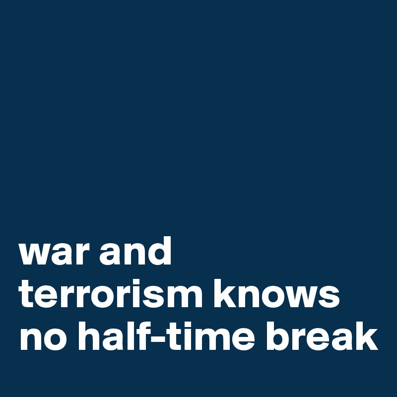 




war and 
terrorism knows 
no half-time break