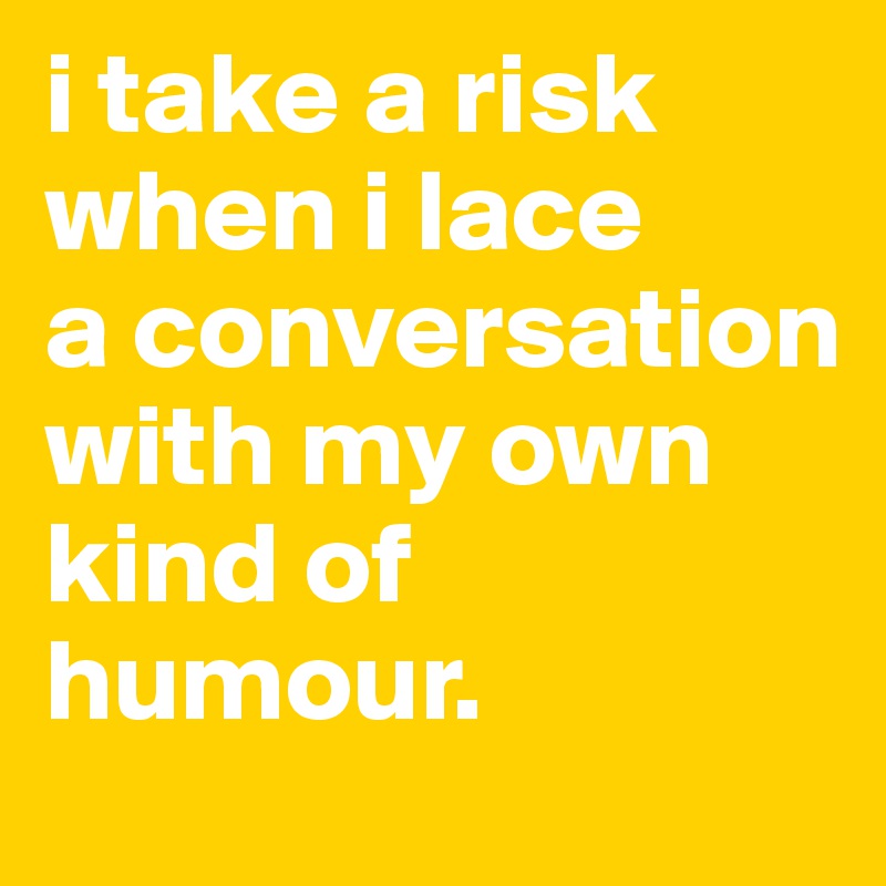 i take a risk when i lace 
a conversation with my own kind of humour.