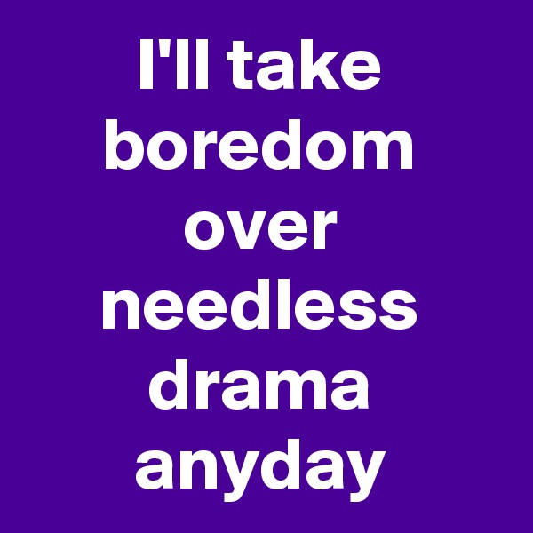 I'll take boredom over needless drama anyday