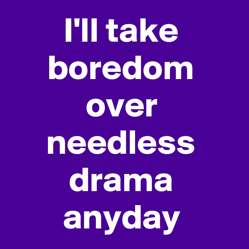 I'll take boredom over needless drama anyday