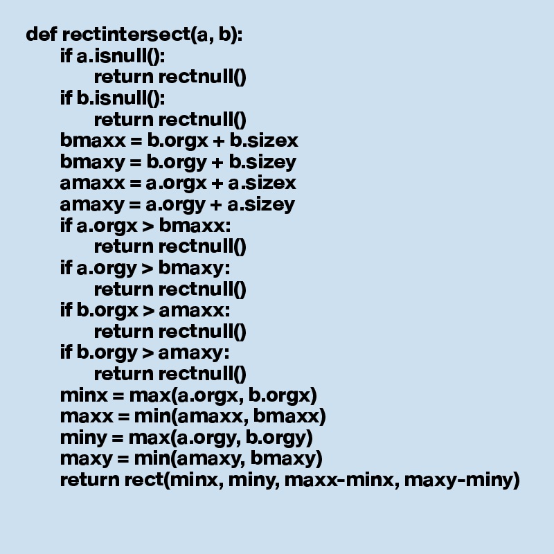def rectintersect(a, b):
        if a.isnull():
                return rectnull()
        if b.isnull():
                return rectnull()
        bmaxx = b.orgx + b.sizex
        bmaxy = b.orgy + b.sizey
        amaxx = a.orgx + a.sizex
        amaxy = a.orgy + a.sizey
        if a.orgx > bmaxx:
                return rectnull()
        if a.orgy > bmaxy:
                return rectnull()
        if b.orgx > amaxx:
                return rectnull()
        if b.orgy > amaxy:
                return rectnull()
        minx = max(a.orgx, b.orgx)
        maxx = min(amaxx, bmaxx)
        miny = max(a.orgy, b.orgy)
        maxy = min(amaxy, bmaxy)
        return rect(minx, miny, maxx-minx, maxy-miny)
