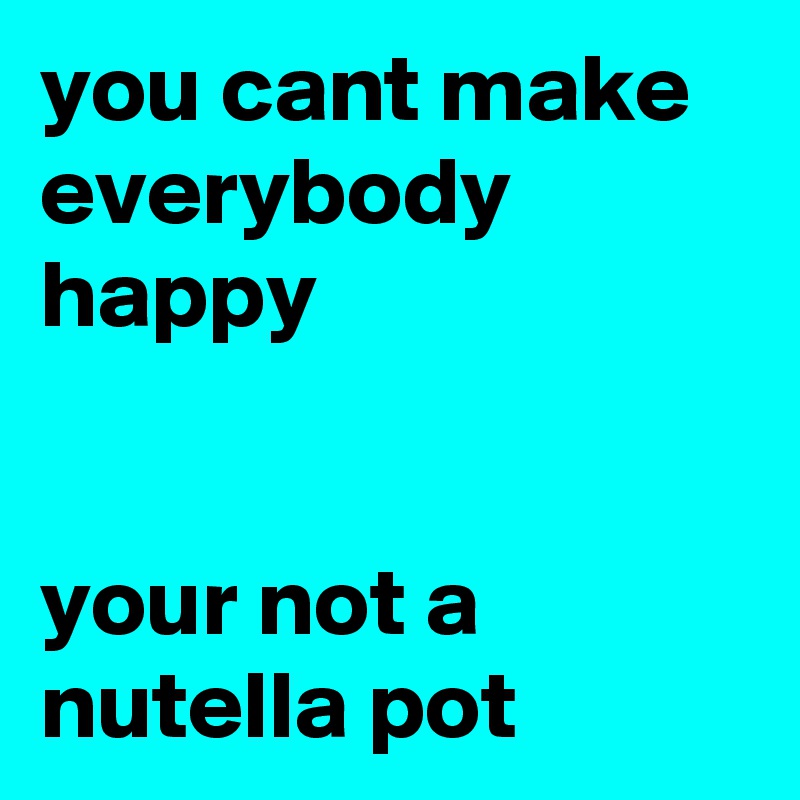 you cant make everybody happy


your not a nutella pot