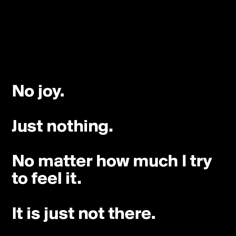 



No joy. 

Just nothing.

No matter how much I try to feel it. 

It is just not there.