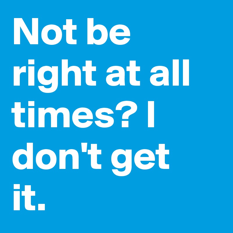 Not be right at all times? I don't get it.
