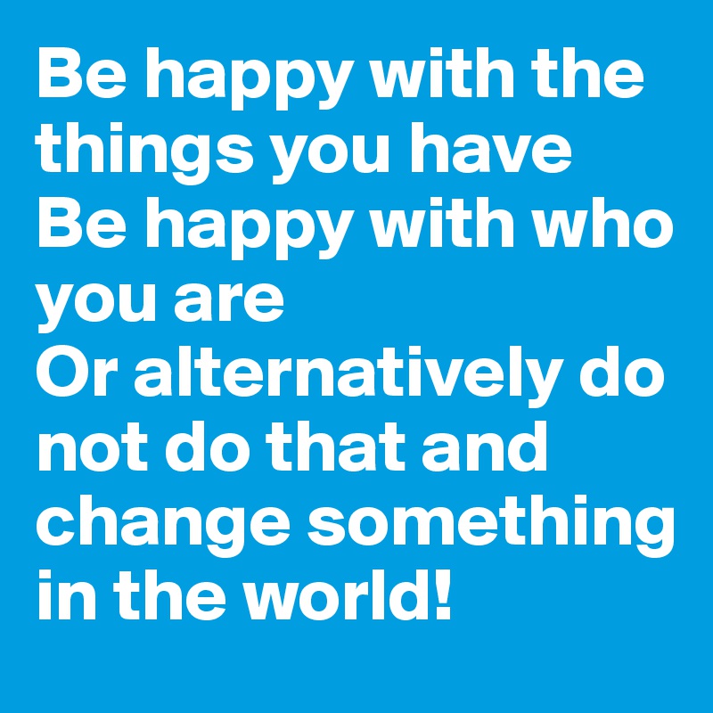 Be happy with the things you have
Be happy with who you are
Or alternatively do not do that and change something in the world!