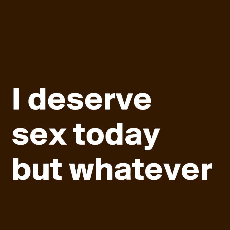 

I deserve sex today but whatever