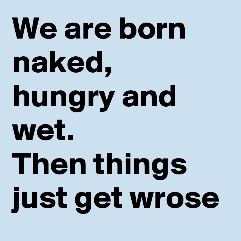 We are born naked, hungry and wet. 
Then things just get wrose