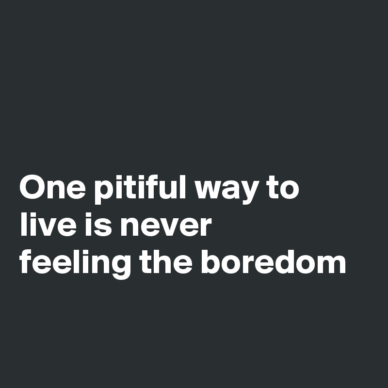 



One pitiful way to live is never
feeling the boredom
