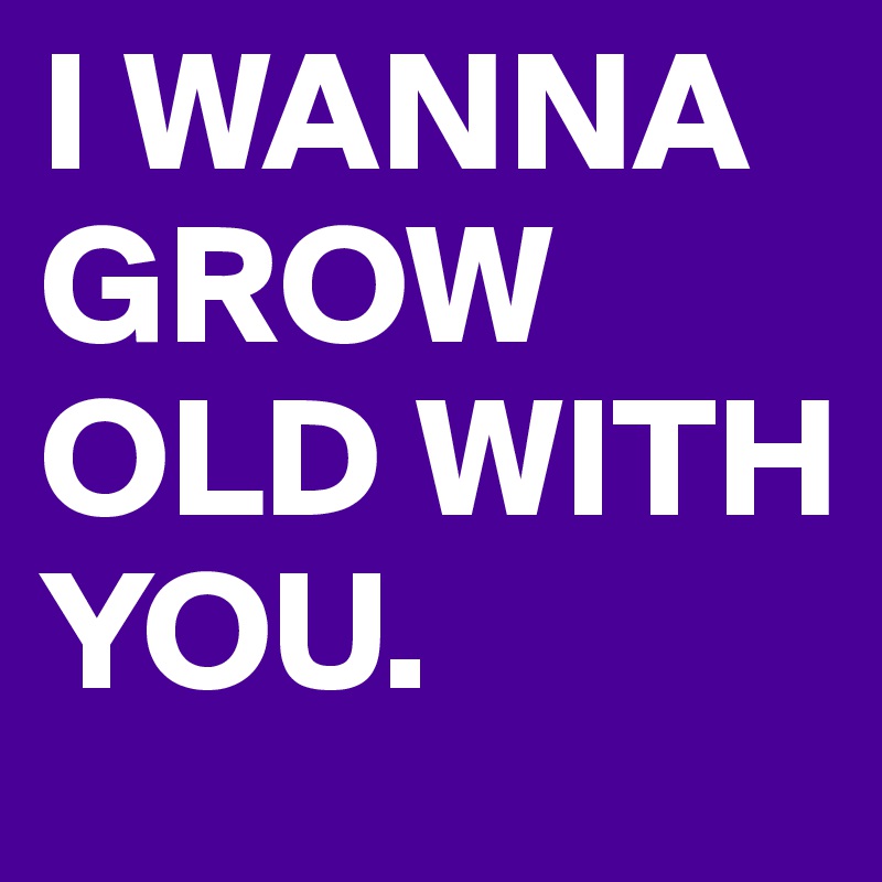 I WANNA GROW OLD WITH YOU.