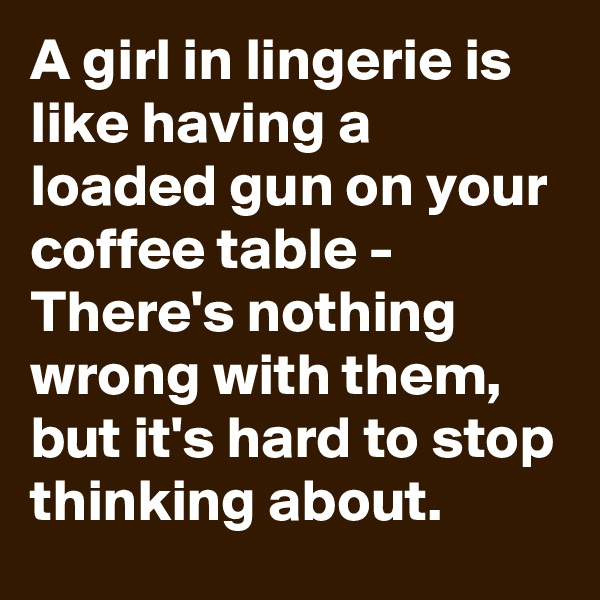 A girl in lingerie is like having a loaded gun on your coffee table - There's nothing wrong with them, but it's hard to stop thinking about.