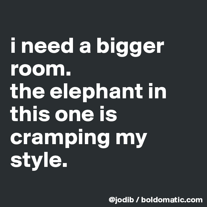 
i need a bigger room. 
the elephant in this one is cramping my style.
