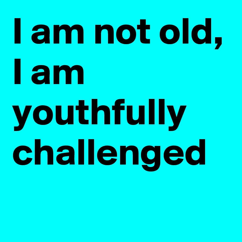 I am not old,
I am youthfully challenged
