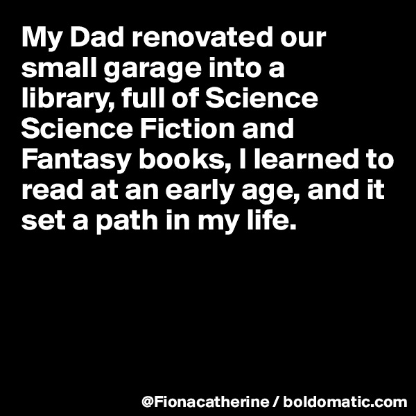 My Dad renovated our 
small garage into a 
library, full of Science 
Science Fiction and
Fantasy books, I learned to
read at an early age, and it
set a path in my life.




