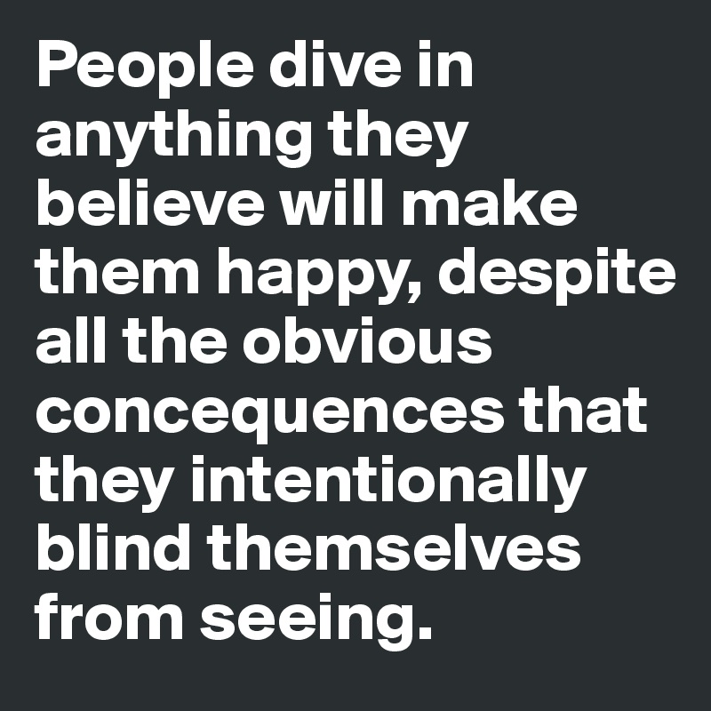People dive in anything they believe will make them happy, despite all the obvious concequences that they intentionally blind themselves from seeing.