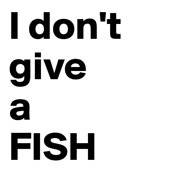 I don't 
give 
a
FISH