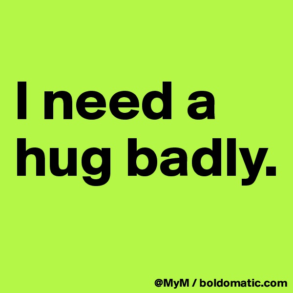 
I need a hug badly.
