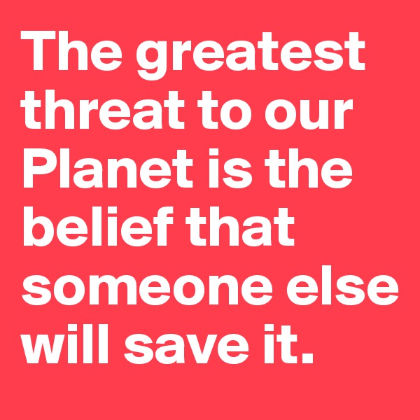 The greatest threat to our  Planet is the belief that someone else will save it.