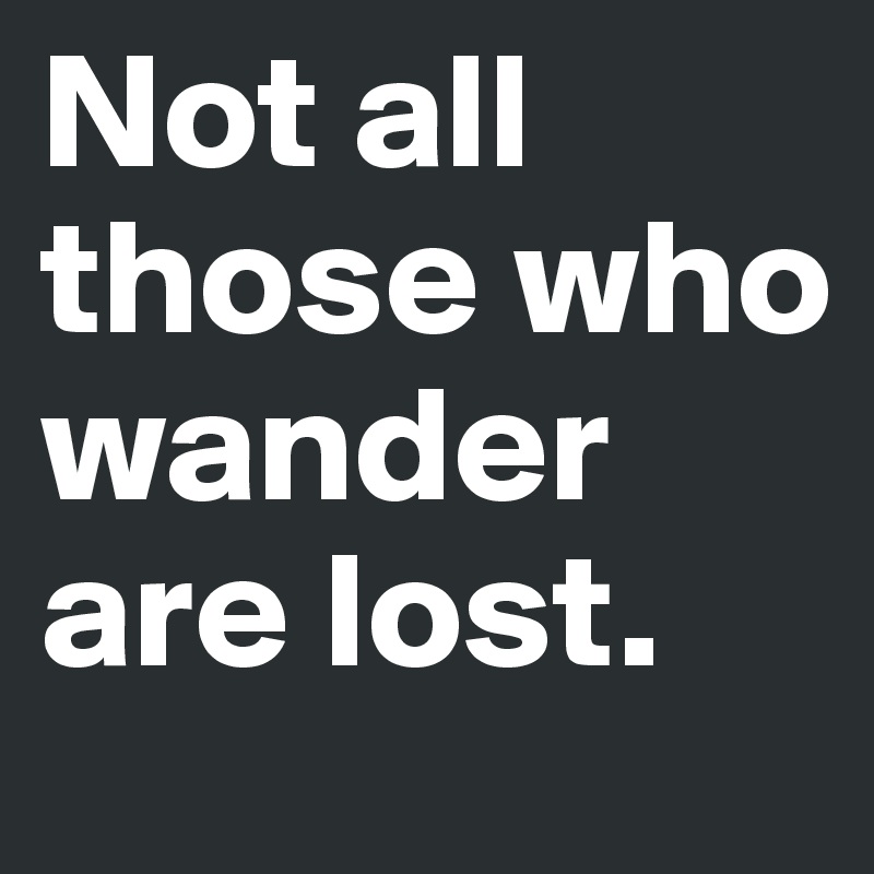 Not all those who wander are lost.