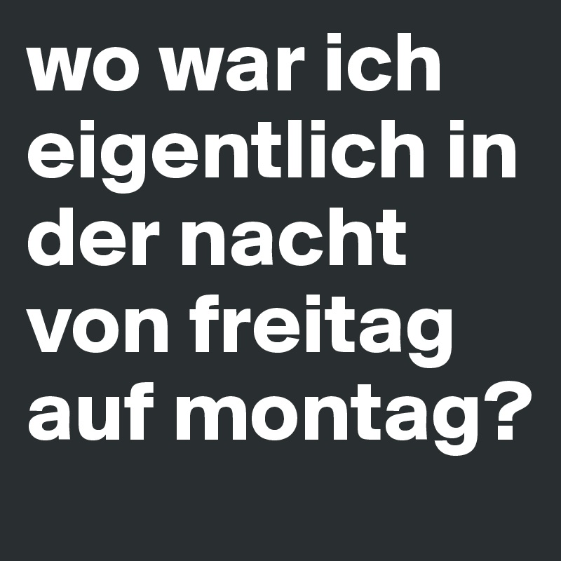 wo war ich eigentlich in der nacht von freitag auf montag?