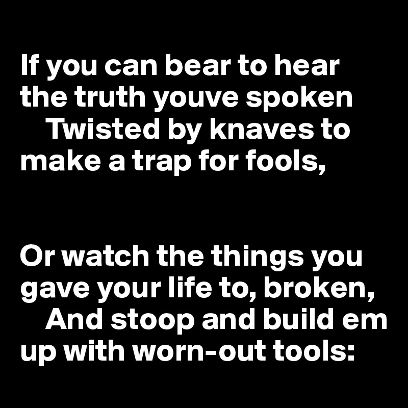 
If you can bear to hear the truth youve spoken
    Twisted by knaves to make a trap for fools,


Or watch the things you gave your life to, broken,
    And stoop and build em up with worn-out tools: