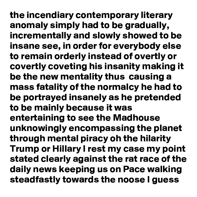 the incendiary contemporary literary anomaly simply had to be gradually, incrementally and slowly showed to be insane see, in order for everybody else to remain orderly instead of overtly or covertly coveting his insanity making it be the new mentality thus  causing a mass fatality of the normalcy he had to be portrayed insanely as he pretended to be mainly because it was entertaining to see the Madhouse unknowingly encompassing the planet through mental piracy oh the hilarity Trump or Hillary I rest my case my point stated clearly against the rat race of the daily news keeping us on Pace walking steadfastly towards the noose I guess