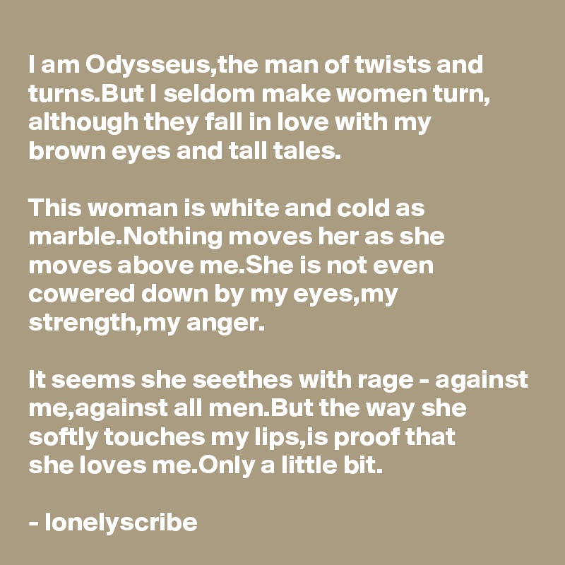 I am Odysseus,the man of twists and turns.But I seldom make women turn, although they fall in love with my 
brown eyes and tall tales.

This woman is white and cold as marble.Nothing moves her as she moves above me.She is not even cowered down by my eyes,my strength,my anger.

It seems she seethes with rage - against me,against all men.But the way she softly touches my lips,is proof that 
she loves me.Only a little bit.

- lonelyscribe 