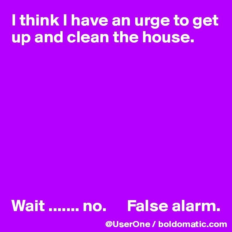 I think I have an urge to get up and clean the house.









Wait ....... no.      False alarm.