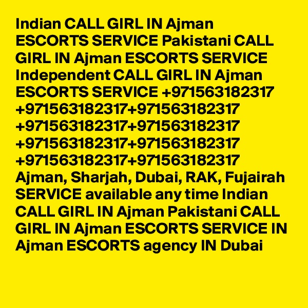Indian CALL GIRL IN Ajman ESCORTS SERVICE Pakistani CALL GIRL IN Ajman ESCORTS SERVICE Independent CALL GIRL IN Ajman ESCORTS SERVICE +971563182317 +971563182317+971563182317 +971563182317+971563182317 +971563182317+971563182317 +971563182317+971563182317 Ajman, Sharjah, Dubai, RAK, Fujairah SERVICE available any time Indian CALL GIRL IN Ajman Pakistani CALL GIRL IN Ajman ESCORTS SERVICE IN Ajman ESCORTS agency IN Dubai 