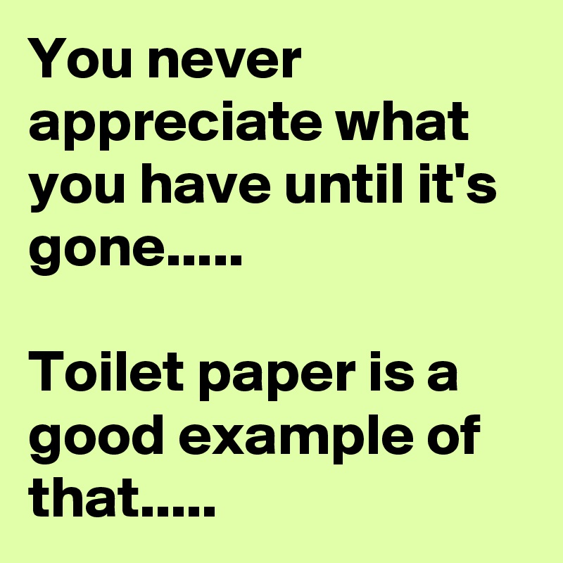 You never appreciate what you have until it's gone.....

Toilet paper is a good example of that.....