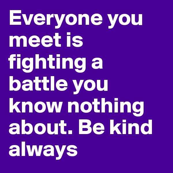 Everyone you meet is fighting a battle you know nothing about. Be kind always