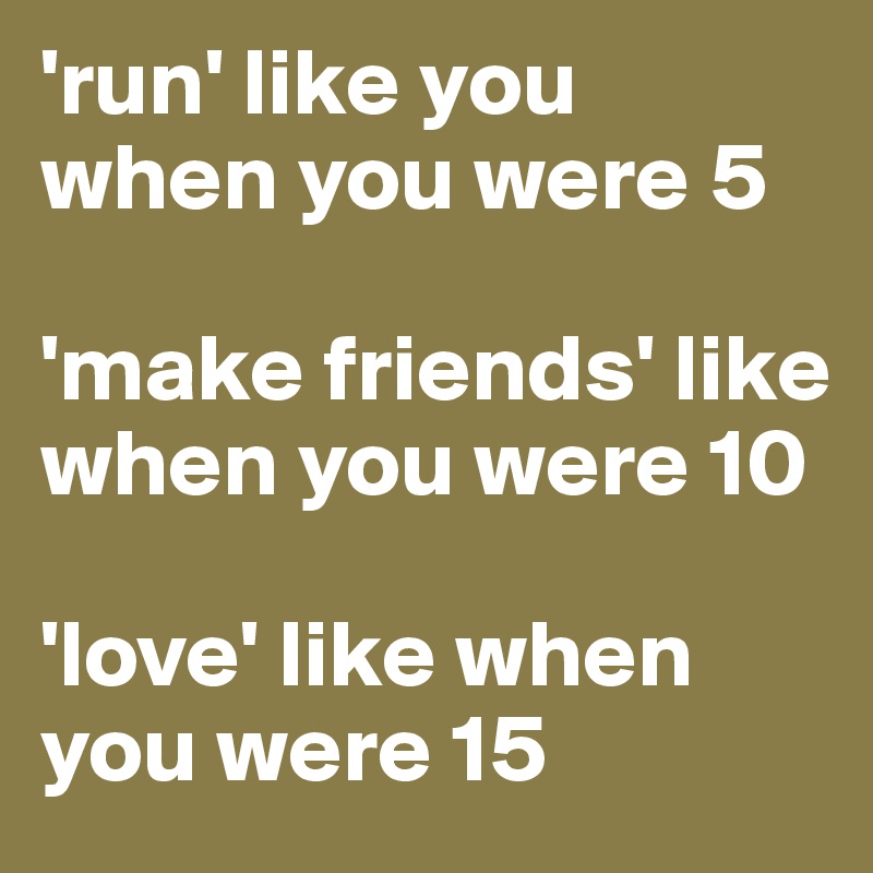 'run' like you when you were 5

'make friends' like when you were 10

'love' like when you were 15