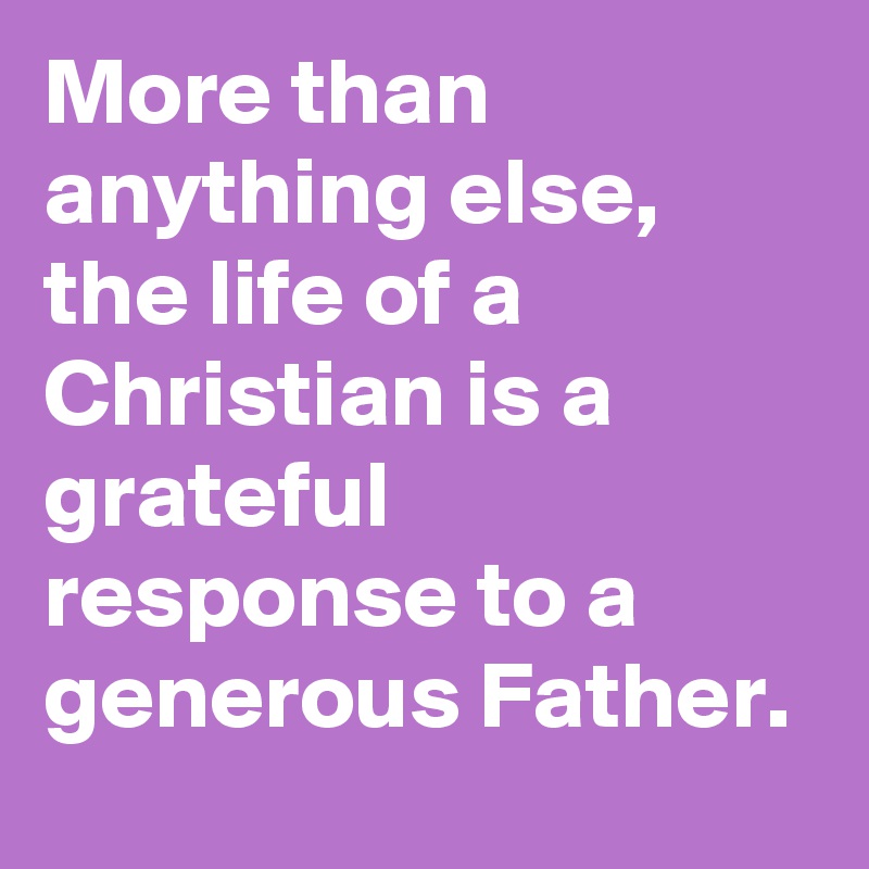 More than anything else, the life of a Christian is a grateful response to a generous Father.