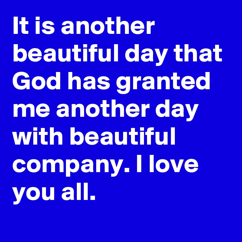 It is another beautiful day that God has granted me another day with beautiful company. I love you all.