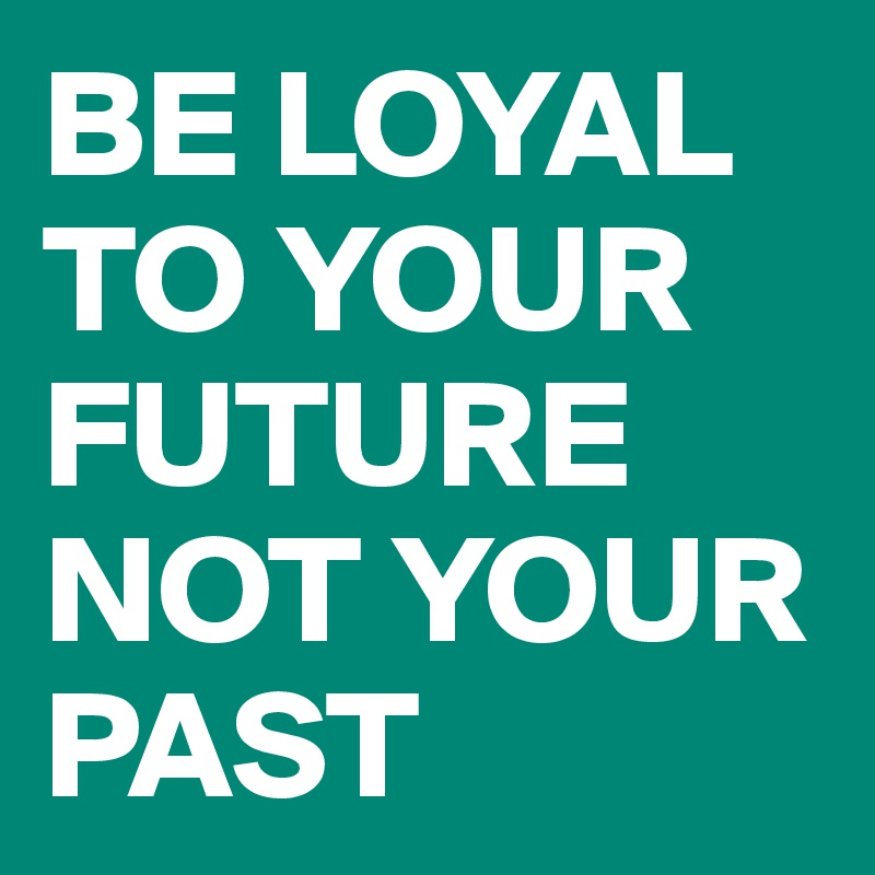 BE LOYAL TO YOUR FUTURE NOT YOUR PAST