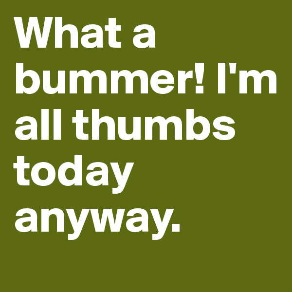 What a bummer! I'm all thumbs today anyway.