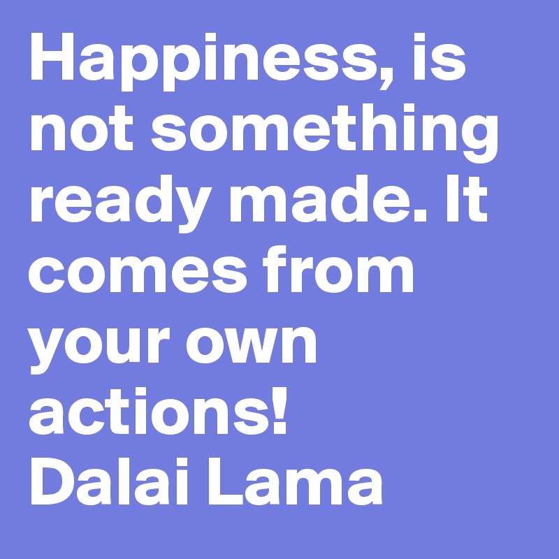 Happiness, is not something ready made. It comes from your own actions!
Dalai Lama