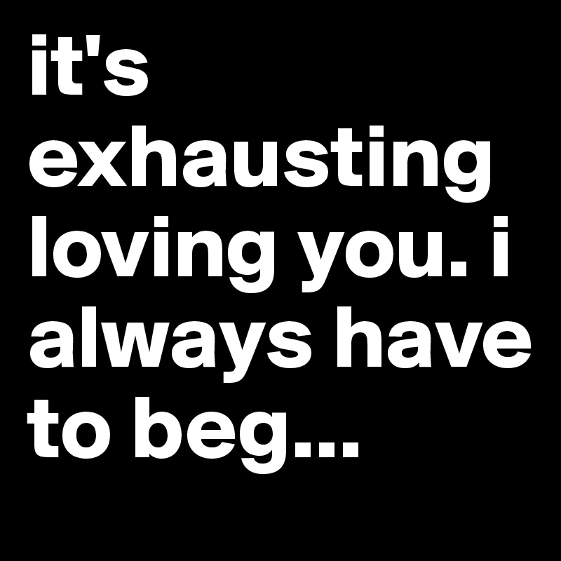 it's exhausting loving you. i always have to beg...