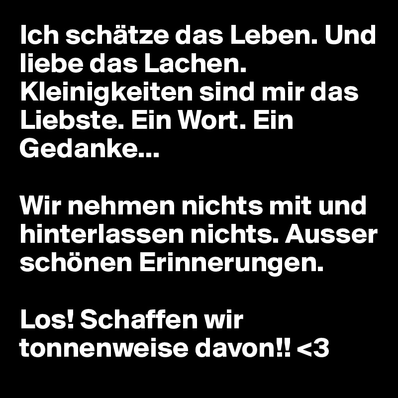 Ich schätze das Leben. Und liebe das Lachen. Kleinigkeiten sind mir das Liebste. Ein Wort. Ein Gedanke...

Wir nehmen nichts mit und hinterlassen nichts. Ausser schönen Erinnerungen. 

Los! Schaffen wir tonnenweise davon!! <3