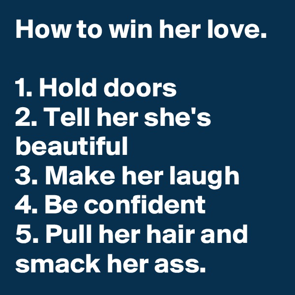 How to win her love.

1. Hold doors
2. Tell her she's beautiful
3. Make her laugh
4. Be confident
5. Pull her hair and smack her ass. 