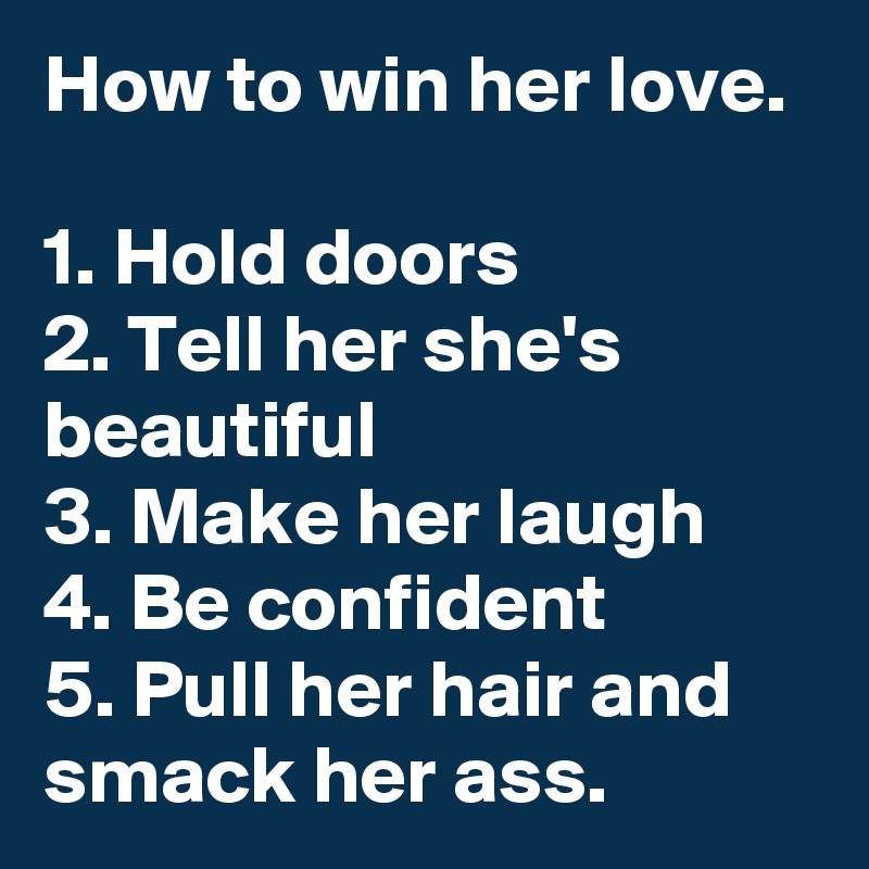 How to win her love.

1. Hold doors
2. Tell her she's beautiful
3. Make her laugh
4. Be confident
5. Pull her hair and smack her ass. 