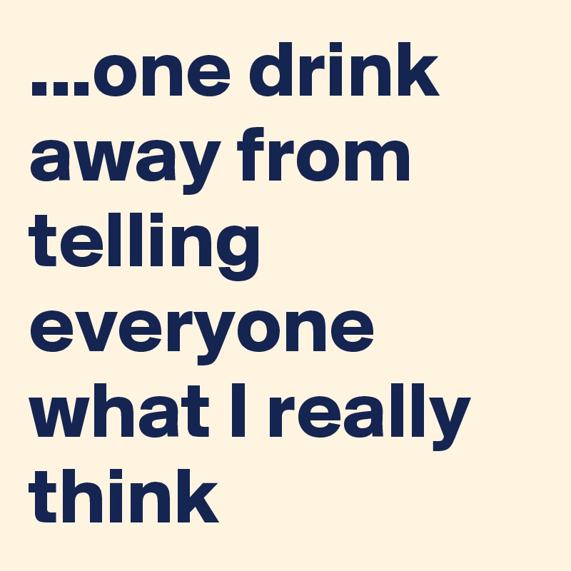 ...one drink away from telling everyone what I really think