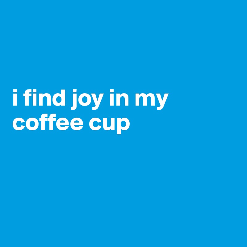 


i find joy in my coffee cup




